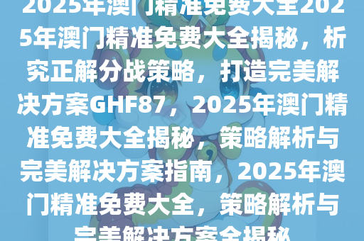 2025年澳门精准免费大全明确落实,2025年澳门精准免费大全_GT51.309